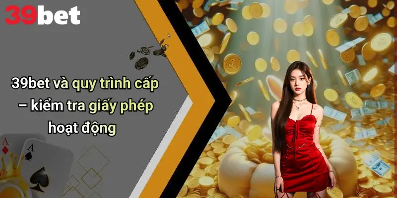 39bet và quy trình cấp – kiểm tra giấy phép hoạt động